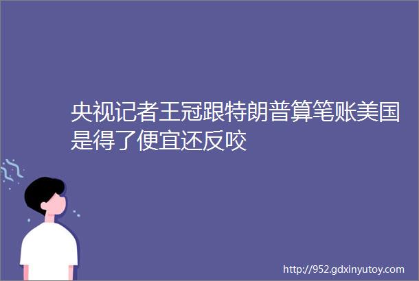 央视记者王冠跟特朗普算笔账美国是得了便宜还反咬